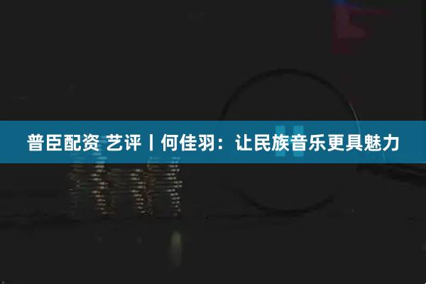普臣配资 艺评丨何佳羽：让民族音乐更具魅力