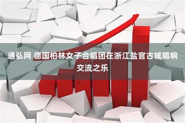 通弘网 德国柏林女子合唱团在浙江盐官古城唱响交流之乐