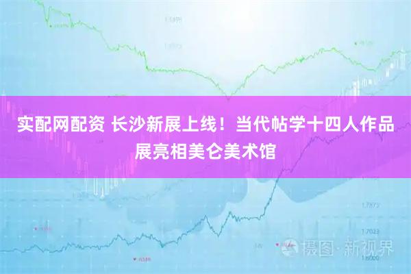 实配网配资 长沙新展上线！当代帖学十四人作品展亮相美仑美术馆