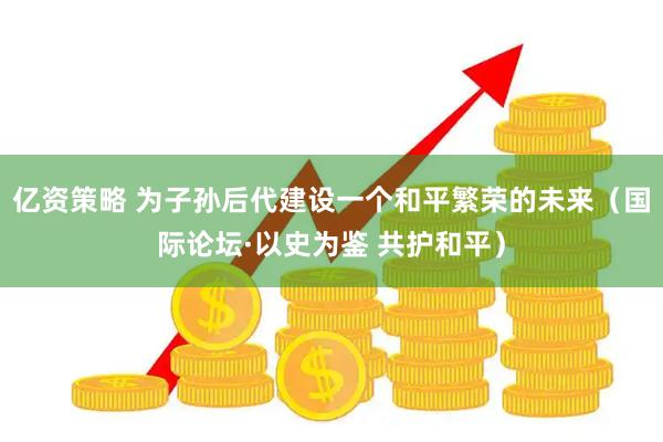 亿资策略 为子孙后代建设一个和平繁荣的未来（国际论坛·以史为鉴 共护和平）