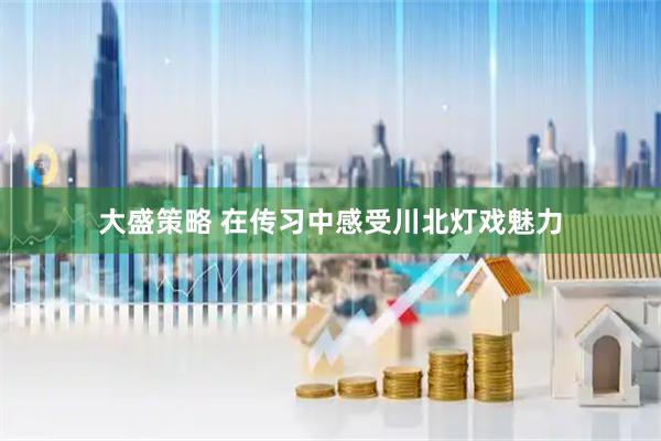 大盛策略 在传习中感受川北灯戏魅力