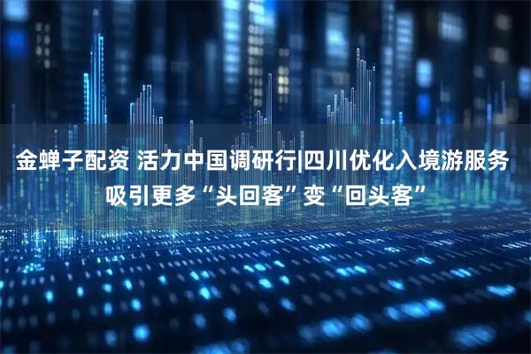 金蝉子配资 活力中国调研行|四川优化入境游服务 吸引更多“头回客”变“回头客”