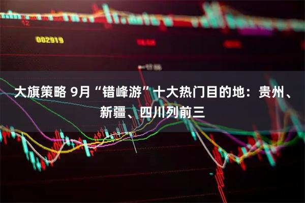 大旗策略 9月“错峰游”十大热门目的地：贵州、新疆、四川列前三