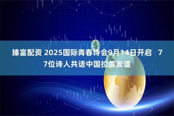 臻富配资 2025国际青春诗会9月14日开启   77位诗人共话中国拉美友谊