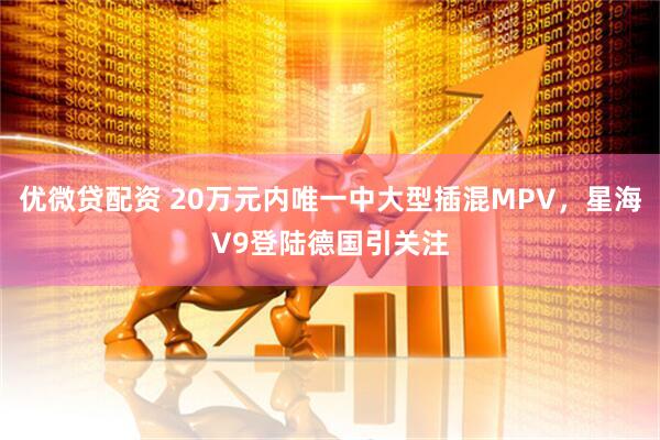 优微贷配资 20万元内唯一中大型插混MPV，星海V9登陆德国引关注
