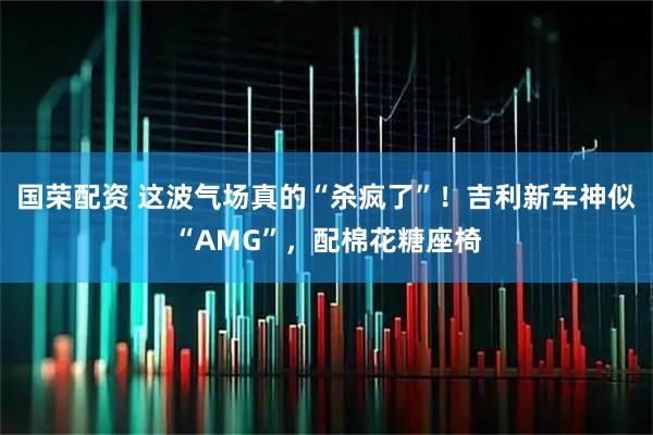 国荣配资 这波气场真的“杀疯了”！吉利新车神似“AMG”，配棉花糖座椅