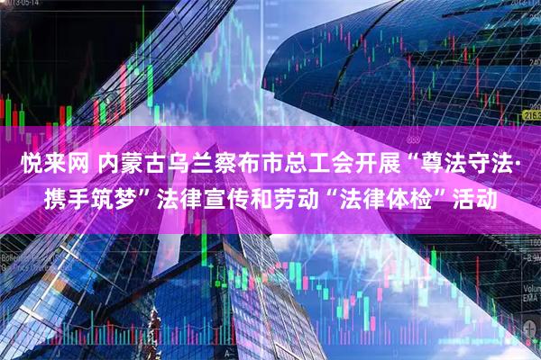悦来网 内蒙古乌兰察布市总工会开展“尊法守法·携手筑梦”法律宣传和劳动“法律体检”活动