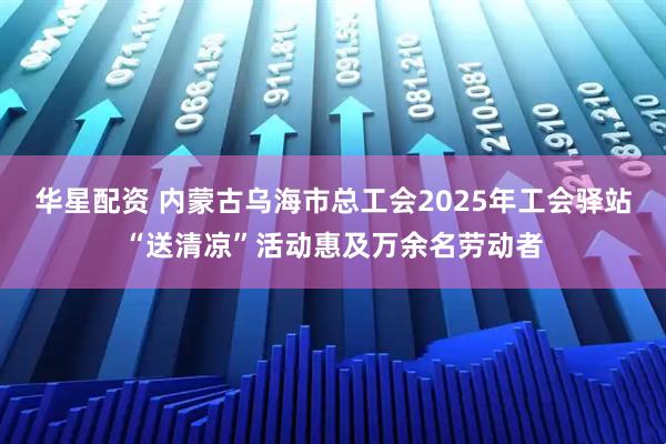 华星配资 内蒙古乌海市总工会2025年工会驿站“送清凉”活动惠及万余名劳动者