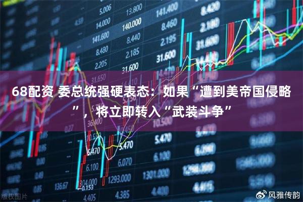 68配资 委总统强硬表态：如果“遭到美帝国侵略”，将立即转入“武装斗争”
