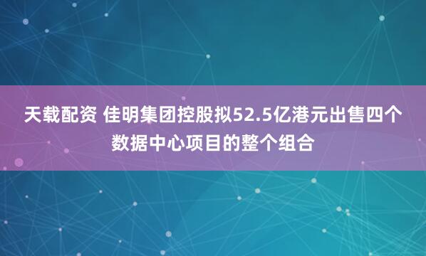 天载配资 佳明集团控股拟52.5亿港元出售四个数据中心项目的整个组合
