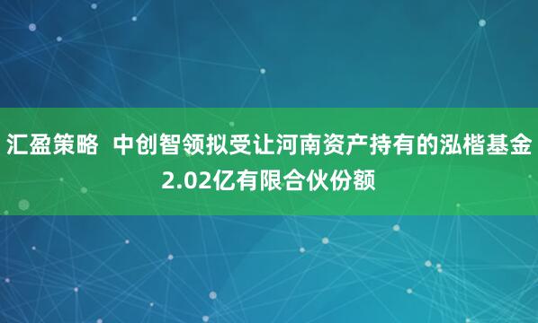 汇盈策略  中创智领拟受让河南资产持有的泓楷基金2.02亿有限合伙份额