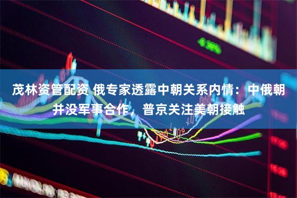 茂林资管配资 俄专家透露中朝关系内情：中俄朝并没军事合作，普京关注美朝接触