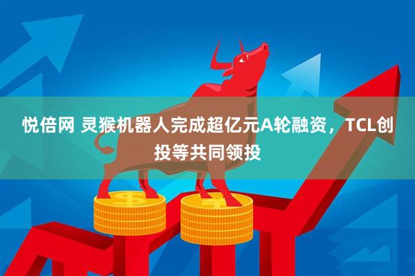悦倍网 灵猴机器人完成超亿元A轮融资，TCL创投等共同领投