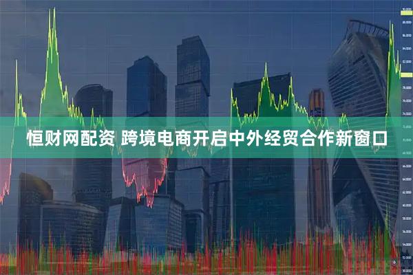 恒财网配资 跨境电商开启中外经贸合作新窗口