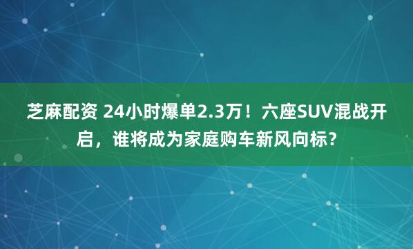 芝麻配资 24小时爆单2.3万！六座SUV混战开启，谁将成为家庭购车新风向标？