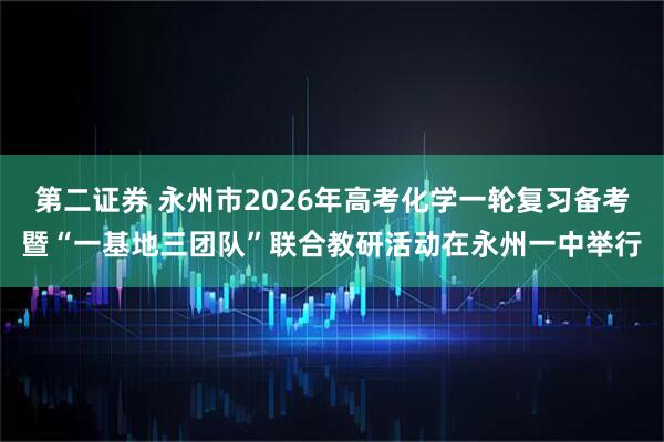 第二证券 永州市2026年高考化学一轮复习备考暨“一基地三团队”联合教研活动在永州一中举行