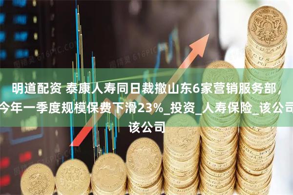 明道配资 泰康人寿同日裁撤山东6家营销服务部，今年一季度规模保费下滑23%_投资_人寿保险_该公司