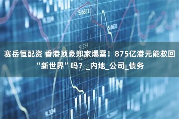 赛岳恒配资 香港顶豪郑家爆雷！875亿港元能救回“新世界”吗？_内地_公司_债务