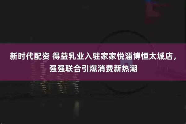 新时代配资 得益乳业入驻家家悦淄博恒太城店，强强联合引爆消费新热潮