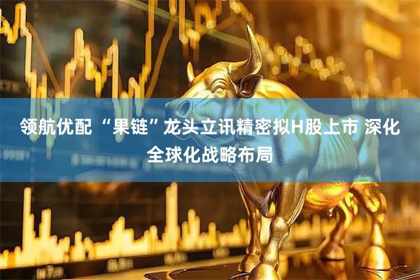 领航优配 “果链”龙头立讯精密拟H股上市 深化全球化战略布局