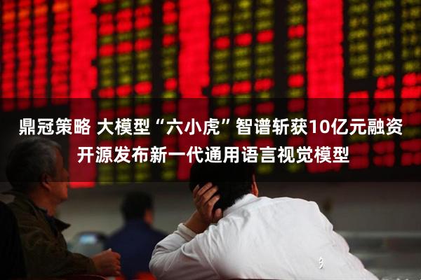 鼎冠策略 大模型“六小虎”智谱斩获10亿元融资 开源发布新一代通用语言视觉模型