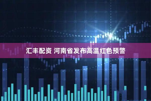 汇丰配资 河南省发布高温红色预警