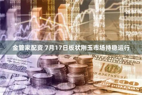金管家配资 7月17日板状刚玉市场持稳运行