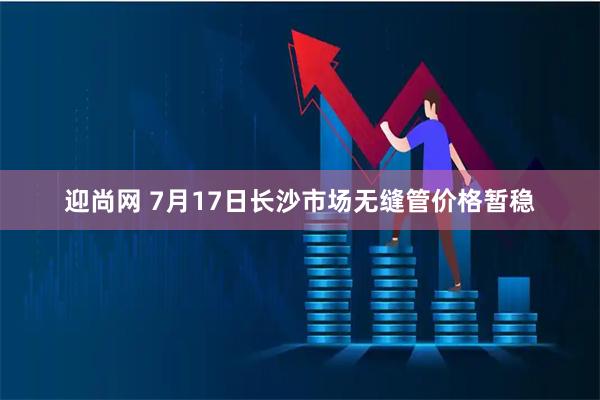 迎尚网 7月17日长沙市场无缝管价格暂稳