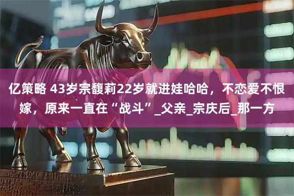 亿策略 43岁宗馥莉22岁就进娃哈哈，不恋爱不恨嫁，原来一直在“战斗”_父亲_宗庆后_那一方