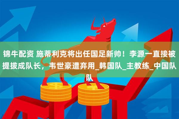 锦牛配资 施蒂利克将出任国足新帅！李源一直接被提拔成队长，韦世豪遭弃用_韩国队_主教练_中国队