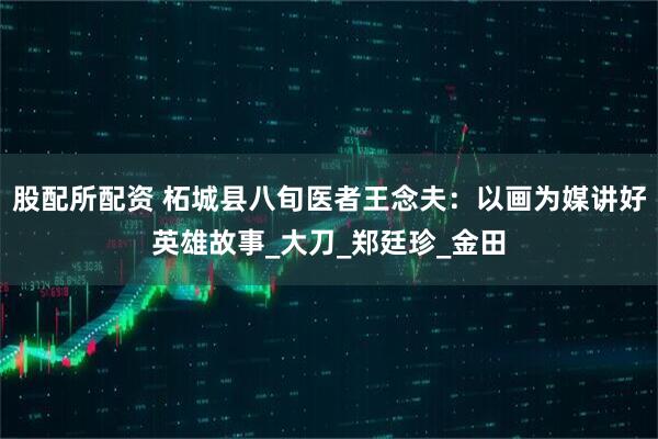 股配所配资 柘城县八旬医者王念夫：以画为媒讲好英雄故事_大刀_郑廷珍_金田