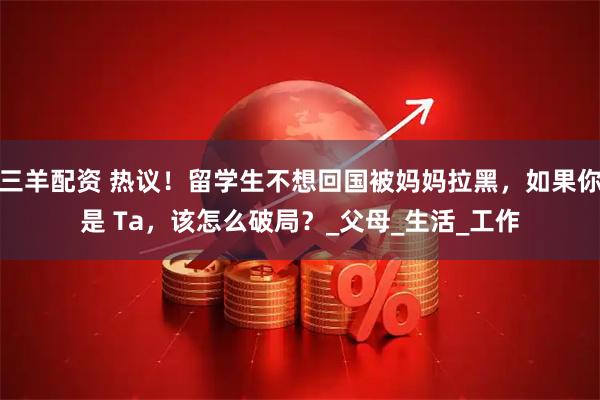 三羊配资 热议！留学生不想回国被妈妈拉黑，如果你是 Ta，该怎么破局？_父母_生活_工作
