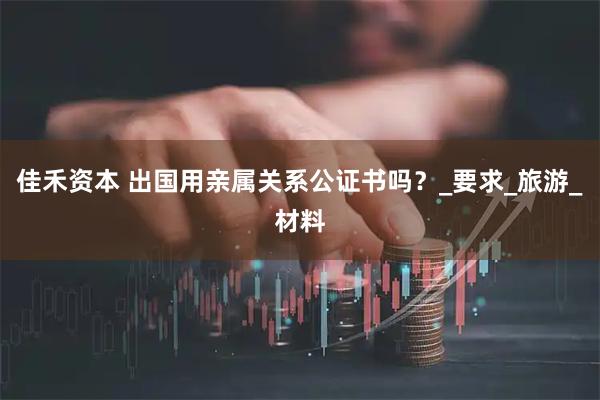 佳禾资本 出国用亲属关系公证书吗？_要求_旅游_材料
