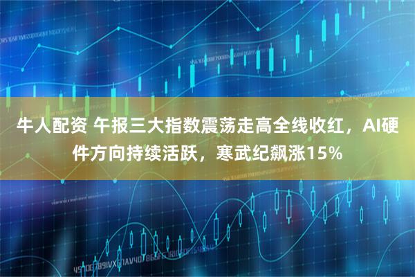 牛人配资 午报三大指数震荡走高全线收红,AI硬件方向持续活跃,寒武纪飙涨15%