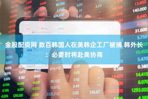 金股配资网 数百韩国人在美韩企工厂被捕 韩外长：必要时将赴美协商