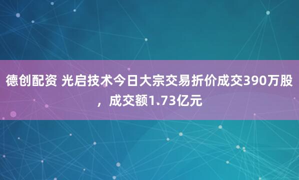 德创配资 光启技术今日大宗交易折价成交390万股，成交额1.73亿元
