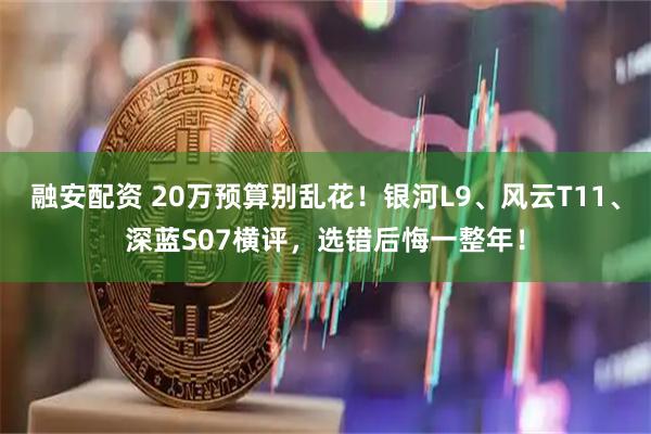 融安配资 20万预算别乱花！银河L9、风云T11、深蓝S07横评，选错后悔一整年！