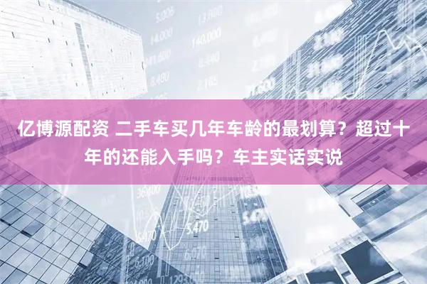 亿博源配资 二手车买几年车龄的最划算？超过十年的还能入手吗？车主实话实说