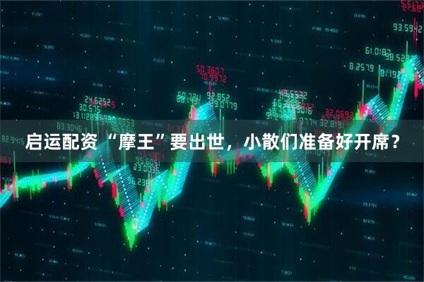 启运配资 “摩王”要出世，小散们准备好开席？