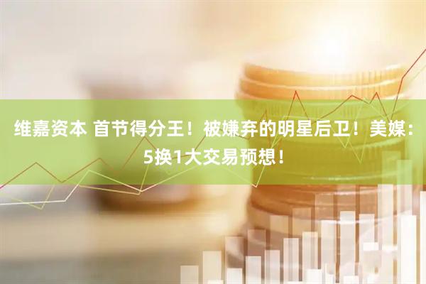 维嘉资本 首节得分王！被嫌弃的明星后卫！美媒：5换1大交易预想！