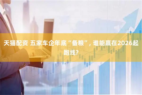 天猫配资 五家车企年底“备粮”, 谁能赢在2026起跑线?