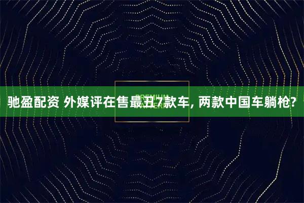 驰盈配资 外媒评在售最丑7款车, 两款中国车躺枪?