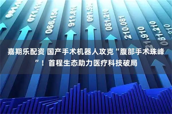 嘉期乐配资 国产手术机器人攻克“腹部手术珠峰”！首程生态助力医疗科技破局