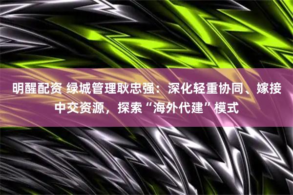 明醒配资 绿城管理耿忠强：深化轻重协同、嫁接中交资源，探索“海外代建”模式