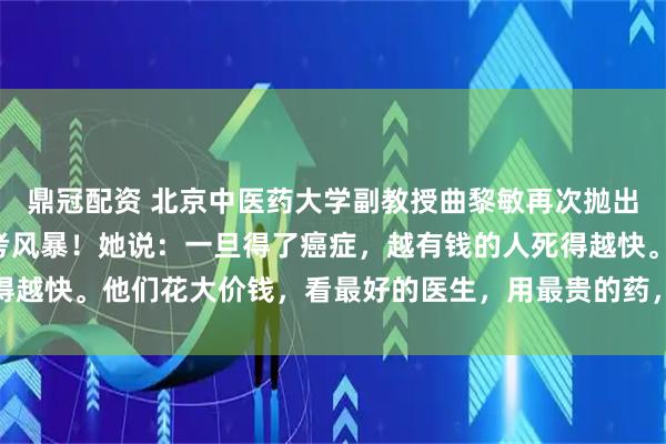 鼎冠配资 北京中医药大学副教授曲黎敏再次抛出惊人“言论”,引发思考风暴!她说:一旦得了癌症,越有钱的人死得越快。他们花大价钱,看最好的医生,用最贵的药,效果往往不尽人意