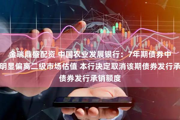 金瑞鼎盛配资 中国农业发展银行：7年期债券中标价格明显偏离二级市场估值 本行决定取消该期债券发行承销额度