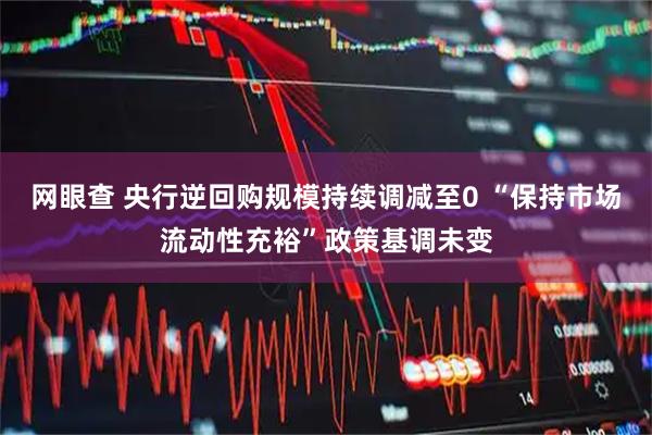 网眼查 央行逆回购规模持续调减至0 “保持市场流动性充裕”政策基调未变