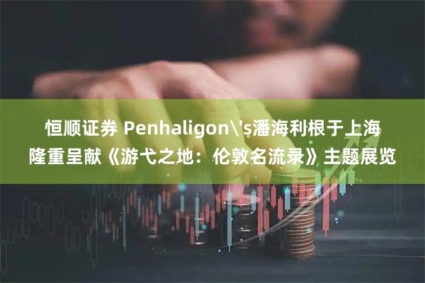 恒顺证券 Penhaligon's潘海利根于上海隆重呈献《游弋之地：伦敦名流录》主题展览